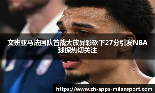 文班亚马法国队首战大放异彩砍下27分引发NBA球探热切关注