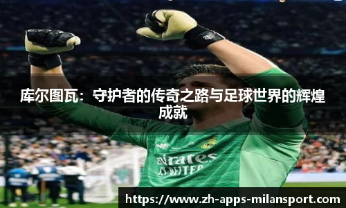 库尔图瓦：守护者的传奇之路与足球世界的辉煌成就