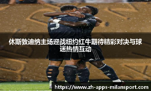 休斯敦迪纳主场迎战纽约红牛期待精彩对决与球迷热情互动