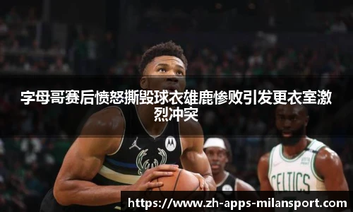 字母哥赛后愤怒撕毁球衣雄鹿惨败引发更衣室激烈冲突